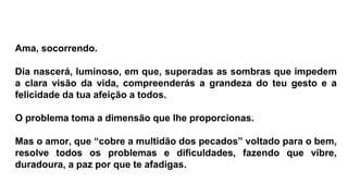 Ama, socorrendo.
Dia nascerá, luminoso, em que, superadas as sombras que impedem
a clara visão da vida, compreenderás a grandeza do teu gesto e a
felicidade da tua afeição a todos.
O problema toma a dimensão que lhe proporcionas.
Mas o amor, que “cobre a multidão dos pecados” voltado para o bem,
resolve todos os problemas e dificuldades, fazendo que vibre,
duradoura, a paz por que te afadigas.
 