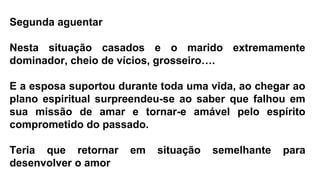 Segunda aguentar
Nesta situação casados e o marido extremamente
dominador, cheio de vícios, grosseiro….
E a esposa suportou durante toda uma vida, ao chegar ao
plano espiritual surpreendeu-se ao saber que falhou em
sua missão de amar e tornar-e amável pelo espírito
comprometido do passado.
Teria que retornar em situação semelhante para
desenvolver o amor
 