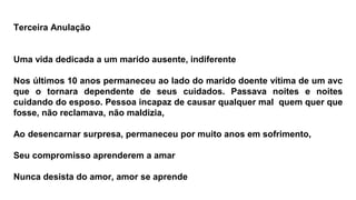 Terceira Anulação
Uma vida dedicada a um marido ausente, indiferente
Nos últimos 10 anos permaneceu ao lado do marido doente vítima de um avc
que o tornara dependente de seus cuidados. Passava noites e noites
cuidando do esposo. Pessoa incapaz de causar qualquer mal quem quer que
fosse, não reclamava, não maldizia,
Ao desencarnar surpresa, permaneceu por muito anos em sofrimento,
Seu compromisso aprenderem a amar
Nunca desista do amor, amor se aprende
 