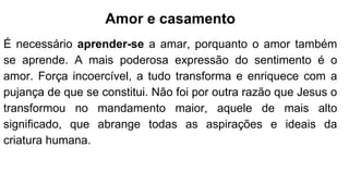 Amor e casamento
É necessário aprender-se a amar, porquanto o amor também
se aprende. A mais poderosa expressão do sentimento é o
amor. Força incoercível, a tudo transforma e enriquece com a
pujança de que se constitui. Não foi por outra razão que Jesus o
transformou no mandamento maior, aquele de mais alto
significado, que abrange todas as aspirações e ideais da
criatura humana.
 