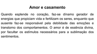 Amor e casamento
Quando esplende no coração, faz-se dínamo gerador de
energias que propiciam vida e fertilizam os seres, enquanto que
ausente faz-se responsável pela debilidade das emoções e
transtorno dos comportamentos. O amor é de essência divina,
por facultar os estímulos necessários para a sublimação dos
sentimentos.
 