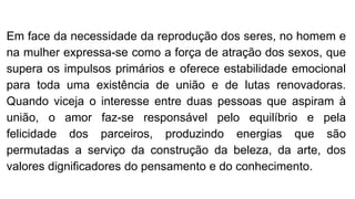 Em face da necessidade da reprodução dos seres, no homem e
na mulher expressa-se como a força de atração dos sexos, que
supera os impulsos primários e oferece estabilidade emocional
para toda uma existência de união e de lutas renovadoras.
Quando viceja o interesse entre duas pessoas que aspiram à
união, o amor faz-se responsável pelo equilíbrio e pela
felicidade dos parceiros, produzindo energias que são
permutadas a serviço da construção da beleza, da arte, dos
valores dignificadores do pensamento e do conhecimento.
 