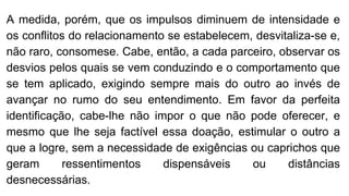 A medida, porém, que os impulsos diminuem de intensidade e
os conflitos do relacionamento se estabelecem, desvitaliza-se e,
não raro, consomese. Cabe, então, a cada parceiro, observar os
desvios pelos quais se vem conduzindo e o comportamento que
se tem aplicado, exigindo sempre mais do outro ao invés de
avançar no rumo do seu entendimento. Em favor da perfeita
identificação, cabe-lhe não impor o que não pode oferecer, e
mesmo que lhe seja factível essa doação, estimular o outro a
que a logre, sem a necessidade de exigências ou caprichos que
geram ressentimentos dispensáveis ou distâncias
desnecessárias.
 