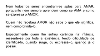 Nem todos os seres encontram-se aptos para AMAR,
porquanto nem sempre aprendem como se AMA e como
se expressa o AMOR.
Quem não recebeu AMOR não sabe o que ele significa,
nem como brindá-lo.
Especialmente quem lhe sofreu carência na infância,
ressente-se por toda a existência, tendo dificuldade de
identificá-lo, quando surge, ou expressá-lo, quando já o
possui.
 
