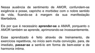 Nessa ausência de sentimento de AMOR, confundem-se
exigência e posse, capricho e morbidez com o nobre sentido
da vida, ficando-se à margem da sua manifestação
libertadora.
Eis por que é necessário aprender-se a AMAR, porquanto o
AMOR também se aprende, aprimorando-se incessantemente.
Esse aprendizado é feito através de treinamento, de
exercícios repetitivos, no início sem muita convicção, para, de
imediato, passar-se a senti-lo em forma de bem-estar e de
harmonia íntima.
 