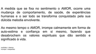 A medida que se fixa no sentimento o AMOR, ocorre uma
mudança de comportamento, de saúde, de experiências
humanas e o ser todo se transforma conquistado pela sua
dúlcida melodia envolvente.
Ao mesmo tempo o AMOR, irrompe calmamente em forma de
auto-estima e confiança em si mesmo, fazendo que
desabrochem os valores espirituais que dão sentido e
significado à vida.
morbidez = doença
Irrompe = inesperado
 