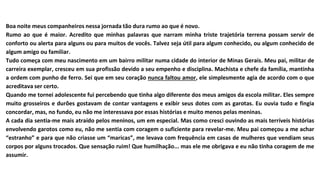 Boa noite meus companheiros nessa jornada tão dura rumo ao que é novo.
Rumo ao que é maior. Acredito que minhas palavras que narram minha triste trajetória terrena possam servir de
conforto ou alerta para alguns ou para muitos de vocês. Talvez seja útil para algum conhecido, ou algum conhecido de
algum amigo ou familiar.
Tudo começa com meu nascimento em um bairro militar numa cidade do interior de Minas Gerais. Meu pai, militar de
carreira exemplar, cresceu em sua profissão devido a seu empenho e disciplina. Machista e chefe da família, mantinha
a ordem com punho de ferro. Sei que em seu coração nunca faltou amor, ele simplesmente agia de acordo com o que
acreditava ser certo.
Quando me tornei adolescente fui percebendo que tinha algo diferente dos meus amigos da escola militar. Eles sempre
muito grosseiros e durões gostavam de contar vantagens e exibir seus dotes com as garotas. Eu ouvia tudo e fingia
concordar, mas, no fundo, eu não me interessava por essas histórias e muito menos pelas meninas.
A cada dia sentia-me mais atraído pelos meninos, um em especial. Mas como cresci ouvindo as mais terríveis histórias
envolvendo garotos como eu, não me sentia com coragem o suficiente para revelar-me. Meu pai começou a me achar
“estranho” e para que não criasse um “maricas”, me levava com frequência em casas de mulheres que vendiam seus
corpos por alguns trocados. Que sensação ruim! Que humilhação... mas ele me obrigava e eu não tinha coragem de me
assumir.
 