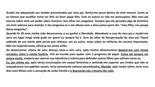 Acabei me adequando aos moldes preconizados por meu pai. Sentia-me preso dentro de mim mesmo. Como se
eu tivesse que escolher entre ser feliz ou fazer papai feliz. Com os outros eu não me preocupava. Mas meu pai
exercia sobre mim um poder sobre humano. Seu olhar me congelava. Sempre que ele percebia algo de feminino
em mim sobrava para mamãe. E ela resignava-se e me olhava com a alma como quem diz: “meu filho, nos poupe
dessa vergonha”.
Quando fiz 20 anos minha mãe desencarnou e eu ganhei a liberdade. Abandonei a casa do meu pai e mudei-me
para um lugar longe onde pude ser quem eu sempre fui e livre do olhar de desaprovação do meu pai. Fiquei
sabendo de sua morte pelo jornal que relatava, vez ou outra, notas sobre os militares de carreira importante.
Não me importei tanto, afinal já me sentia órfão.
Ao desencarnar, vítima de uma doença nova e sem cura, após muitos desencontros deparei-me com tantas
verdades sobre a minha história. Vim ao mundo para ajudar com o progresso de papai. Como ele sempre me
amara muito, acabaria por exercer sua tolerância e lutaria para defender outros filhos que sofriam como eu.
Eu, por minha vez, após várias encarnações em corpos femininos e sentindo-me superior aos irmãos que não se
enquadravam nos padrões sociais, teria certamente valiosos aprendizados. Mamãe, após muito sofrer, teria seus
dias mais felizes com a sensação da união família e a depressão não a levaria tão cedo.
 