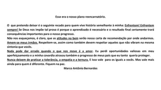 Esse era o nosso plano reencarnatório.
O que pretendo deixar é o seguinte recado para quem vive história semelhante à minha: Enfrentem! Enfrentem
sempre! Se Deus nos impõe tal prova é porque o aprendizado é necessário e o resultado final certamente trará
consequências importantes para o nosso progresso.
Não nos esqueçamos, é claro, que as atitudes no bem serão nossa carta de recomendação por onde andarmos.
Amem-se meus irmãos. Respeitem-se, assim como também devem respeitar aqueles que não vibram na mesma
sintonia que vocês.
Nada pode dar errado quando o que nos move é a amor. Eu perdi oportunidades valiosas em meu
aperfeiçoamento e a minha covardia atrasou também o progresso de meus pais que eu tanto queria proteger.
Nunca deixem de praticar a tolerância, a empatia e a ternura. E isso vale para os iguais a vocês. Mas vale mais
ainda para quem é diferente. Fiquem na paz.
Marco Antônio Bernardes
 