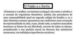 O Feijão e o Sonho
-O homem e a mulher, no instituto conjugal, são como o cérebro e
o coração do organismo doméstico. Ambos são portadores de
uma responsabilidade igual no sagrado colégio da família; e, se a
alma feminina sempre apresentou um coeficiente mais avançado
de espiritualidade na vida, é que, desde cedo, o espírito masculino
intoxicou as fontes da sua liberdade, através de todos os abusos,
prejudicando a sua posição moral no decurso das existências
numerosas, em múltiplas experiências seculares.
 