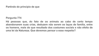 PROCESSO ESPIRITUAL
Partindo do princípio de que
Pergunta 774
Há pessoas que, do fato de os animais ao cabo de certo tempo
abandonarem suas crias, deduzem não serem os laços de família, entre
os homens, mais do que resultado dos costumes sociais e não efeito de
uma lei da Natureza. Que devemos pensar a esse respeito?
 