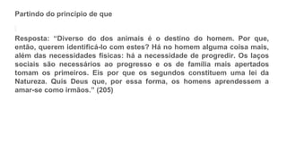 Partindo do princípio de que
Resposta: “Diverso do dos animais é o destino do homem. Por que,
então, querem identificá-lo com estes? Há no homem alguma coisa mais,
além das necessidades físicas: há a necessidade de progredir. Os laços
sociais são necessários ao progresso e os de família mais apertados
tomam os primeiros. Eis por que os segundos constituem uma lei da
Natureza. Quis Deus que, por essa forma, os homens aprendessem a
amar-se como irmãos.” (205)
 