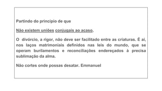 PROCESSO ESPIRITUAL
Partindo do princípio de que
Não existem uniões conjugais ao acaso,
O divórcio, a rigor, não deve ser facilitado entre as criaturas. É aí,
nos laços matrimoniais definidos nas leis do mundo, que se
operam burilamentos e reconciliações endereçados à precisa
sublimação da alma.
Não cortes onde possas desatar. Emmanuel
 