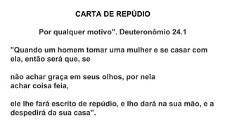 CARTA DE REPÚDIO
Por qualquer motivo". Deuteronômio 24.1
"Quando um homem tomar uma mulher e se casar com
ela, então será que, se
não achar graça em seus olhos, por nela
achar coisa feia,
ele lhe fará escrito de repúdio, e lho dará na sua mão, e a
despedirá da sua casa".
 