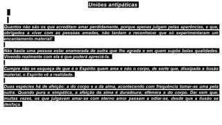 Uniões antipáticas
Quantos não são os que acreditam amar perdidamente, porque apenas julgam pelas aparências, e que,
obrigados a viver com as pessoas amadas, não tardam a reconhecer que só experimentaram um
encantamento material!
Não basta uma pessoa estar enamorada de outra que lhe agrada e em quem supõe belas qualidades.
Vivendo realmente com ela é que poderá apreciá-la.
Cumpre não se esqueça de que é o Espírito quem ama e não o corpo, de sorte que, dissipada a ilusão
material, o Espírito vê a realidade.
Duas espécies há de afeição: a do corpo e a da alma, acontecendo com frequência tomar-se uma pela
outra. Quando pura e simpática, a afeição da alma é duradoura; efêmera a do corpo. Daí vem que,
muitas vezes, os que julgavam amar-se com eterno amor passam a odiar-se, desde que a ilusão se
desfaça.
 