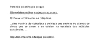 Partindo do princípio de que
Não existem uniões conjugais ao acaso,
Divórcio termina com as relações?
...uma matéria tão complexa e delicada que envolve os dramas de
almas que se amam e se odeiam na escalada das múltiplas
existências. …
Regulamenta uma situação existente.
 