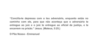 “Concilia-te depressa com o teu adversário, enquanto estás no
caminho com ele, para que não aconteça que o adversário te
entregue ao juiz e o juiz te entregue ao oficial de justiça, e te
encerrem na prisão.” Jesus. (Mateus, 5:25.)
O Pão Nosso - Emmanuel
 