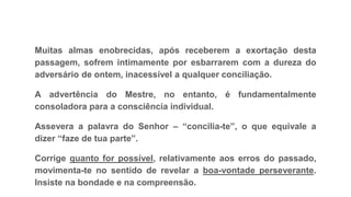 Muitas almas enobrecidas, após receberem a exortação desta
passagem, sofrem intimamente por esbarrarem com a dureza do
adversário de ontem, inacessível a qualquer conciliação.
A advertência do Mestre, no entanto, é fundamentalmente
consoladora para a consciência individual.
Assevera a palavra do Senhor – “concilia-te”, o que equivale a
dizer “faze de tua parte”.
Corrige quanto for possível, relativamente aos erros do passado,
movimenta-te no sentido de revelar a boa-vontade perseverante.
Insiste na bondade e na compreensão.
 