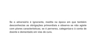 Se o adversário é ignorante, medita na época em que também
desconhecias as obrigações primordiais e observa se não agiste
com piores características; se é perverso, categoriza-o à conta de
doente e dementado em vias de cura.
 