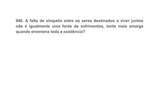 940. A falta de simpatia entre os seres destinados a viver juntos
não é igualmente uma fonte de sofrimentos, tanto mais amarga
quando envenena toda a existência?
 