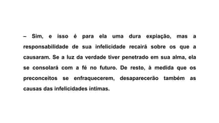 – Sim, e isso é para ela uma dura expiação, mas a
responsabilidade de sua infelicidade recairá sobre os que a
causaram. Se a luz da verdade tiver penetrado em sua alma, ela
se consolará com a fé no futuro. De resto, à medida que os
preconceitos se enfraquecerem, desaparecerão também as
causas das infelicidades íntimas.
 