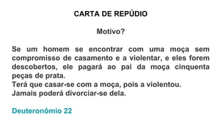 CARTA DE REPÚDIO
Motivo?
Se um homem se encontrar com uma moça sem
compromisso de casamento e a violentar, e eles forem
descobertos, ele pagará ao pai da moça cinquenta
peças de prata.
Terá que casar-se com a moça, pois a violentou.
Jamais poderá divorciar-se dela.
Deuteronômio 22
 