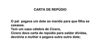 CARTA DE REPÚDIO
O pai pagava um dote ao marido para que filha se
casasse.
Tem um caso célebre de Cícero,
Cícero dava carta de repúdio para saldar dívidas,
devolvia a mulher e pegava outra outro dote;
 