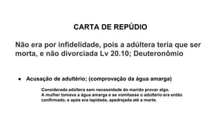CARTA DE REPÚDIO
Não era por infidelidade, pois a adúltera teria que ser
morta, e não divorciada Lv 20.10; Deuteronômio
● Acusação de adultério; (comprovação da água amarga)
Considerada adúltera sem necessidade do marido provar algo.
A mulher tomava a água amarga e se vomitasse o adultério era então
confirmado, e após era lapidada, apedrejada até a morte.
 