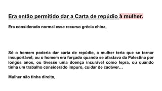 Era então permitido dar a Carta de repúdio à mulher.
Era considerado normal esse recurso grécia china,
Só o homem poderia dar carta de repúdio, a mulher teria que se tornar
insuportável, ou o homem era forçado quando se afastava da Palestina por
longos anos, ou tivesse uma doença incurável como lepra, ou quando
tinha um trabalho considerado impuro, cuidar de cadáver…
Mulher não tinha direito,
 