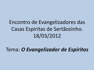 Encontro de Evangelizadores das
  Casas Espiritas de Sertãozinho.
           18/03/2012

Tema: O Evangelizador de Espíritos
 