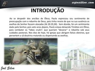 INTRODUÇÃO
Ao se despedir dos anciãos de Éfeso, Paulo expressou seu sentimento de
preocupação com o rebanho de Deus, pois tinha receio de que na sua ausência as
ovelhas do Senhor fossem atacadas (At 20.29,30). Sem dúvida, foi um sentimento
dado pelo Senhor, pois sete anos depois, Paulo estava deixando Timóteo em Éfeso,
para combater os “lobos cruéis”, que queriam “devorar” o rebanho sob seus
cuidados pastorais. Nos dias de hoje, há igrejas que abrigam falsos obreiros, que
pervertem a sã doutrina matando ou dispersando as ovelhas.
 