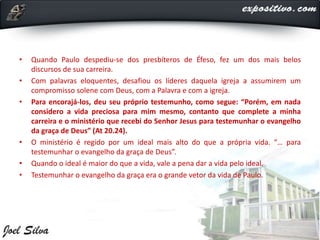 • Quando Paulo despediu-se dos presbíteros de Éfeso, fez um dos mais belos
discursos de sua carreira.
• Com palavras eloquentes, desafiou os líderes daquela igreja a assumirem um
compromisso solene com Deus, com a Palavra e com a igreja.
• Para encorajá-los, deu seu próprio testemunho, como segue: “Porém, em nada
considero a vida preciosa para mim mesmo, contanto que complete a minha
carreira e o ministério que recebi do Senhor Jesus para testemunhar o evangelho
da graça de Deus” (At 20.24).
• O ministério é regido por um ideal mais alto do que a própria vida. “… para
testemunhar o evangelho da graça de Deus”.
• Quando o ideal é maior do que a vida, vale a pena dar a vida pelo ideal.
• Testemunhar o evangelho da graça era o grande vetor da vida de Paulo.
 