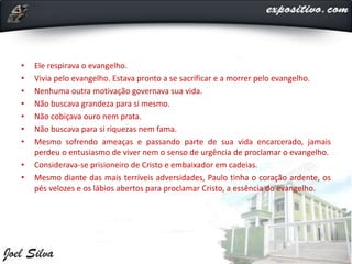 • Ele respirava o evangelho.
• Vivia pelo evangelho. Estava pronto a se sacrificar e a morrer pelo evangelho.
• Nenhuma outra motivação governava sua vida.
• Não buscava grandeza para si mesmo.
• Não cobiçava ouro nem prata.
• Não buscava para si riquezas nem fama.
• Mesmo sofrendo ameaças e passando parte de sua vida encarcerado, jamais
perdeu o entusiasmo de viver nem o senso de urgência de proclamar o evangelho.
• Considerava-se prisioneiro de Cristo e embaixador em cadeias.
• Mesmo diante das mais terríveis adversidades, Paulo tinha o coração ardente, os
pés velozes e os lábios abertos para proclamar Cristo, a essência do evangelho.
 