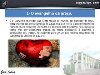 • É o Evangelho libertador que Cristo trouxe ao mundo, por bondade de Deus,
independente das obras humanas (Ef 2.8,9). Paulo se referiu a esse Evangelho de
maneira muito eloquente (At 20.24). Ele conhecia esse Evangelho, não apenas na
teoria, mas por experiência própria. De modo inexplicável, o blasfemo e
perseguidor dos cristãos, foi escolhido para ser um dos maiores pregadores do
Evangelho de Cristo (1Tm 1.12-14).
1- O evangelho da graça.
 