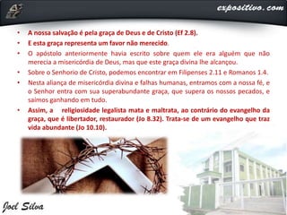 • A nossa salvação é pela graça de Deus e de Cristo (Ef 2.8).
• E esta graça representa um favor não merecido.
• O apóstolo anteriormente havia escrito sobre quem ele era alguém que não
merecia a misericórdia de Deus, mas que este graça divina lhe alcançou.
• Sobre o Senhorio de Cristo, podemos encontrar em Filipenses 2.11 e Romanos 1.4.
• Nesta aliança de misericórdia divina e falhas humanas, entramos com a nossa fé, e
o Senhor entra com sua superabundante graça, que supera os nossos pecados, e
saímos ganhando em tudo.
• Assim, a religiosidade legalista mata e maltrata, ao contrário do evangelho da
graça, que é libertador, restaurador (Jo 8.32). Trata-se de um evangelho que traz
vida abundante (Jo 10.10).
 