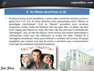 • Os falsos mestres seriam presbíteros, a quem cabia a tarefa de ministrar o ensino à
igreja (1Tm 5.17; 3.2). As falsas doutrinas eram apresentadas como “fábulas ou
genealogias intermináveis” (1.4). As “fábulas” (gr.mythoi) eram narrativas
imaginárias, lendas, ficção. Na literatura, têm seu lugar. Mas, na Igreja, não deve
haver espaço para fábulas ou mitos. No texto, não fica claro qual o conteúdo das
“genealogias”, mas, ao lado das fábulas, eram ensinos que traziam especulações e
controvérsias inúteis que não edificavam os irmãos em nada. Timóteo foi o
mensageiro, enviado por Paulo, para enfrentar e combater tais ensinos. Há igrejas
evangélicas que aceitam esse tipo de ensino e permitem que o emocionalismo
tome lugar do verdadeiro avivamento espiritual.
2- As falsas doutrinas (v.3).
 