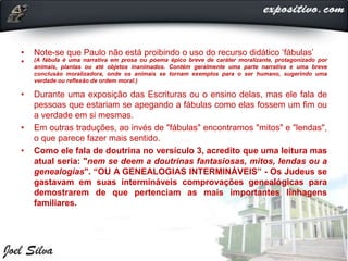 • Note-se que Paulo não está proibindo o uso do recurso didático ‘fábulas’
• (A fábula é uma narrativa em prosa ou poema épico breve de caráter moralizante, protagonizado por
animais, plantas ou até objetos inanimados. Contém geralmente uma parte narrativa e uma breve
conclusão moralizadora, onde os animais se tornam exemplos para o ser humano, sugerindo uma
verdade ou reflexão de ordem moral.)
• Durante uma exposição das Escrituras ou o ensino delas, mas ele fala de
pessoas que estariam se apegando a fábulas como elas fossem um fim ou
a verdade em si mesmas.
• Em outras traduções, ao invés de "fábulas" encontramos "mitos" e "lendas",
o que parece fazer mais sentido.
• Como ele fala de doutrina no versículo 3, acredito que uma leitura mas
atual seria: "nem se deem a doutrinas fantasiosas, mitos, lendas ou a
genealogias". “OU A GENEALOGIAS INTERMINÁVEIS” - Os Judeus se
gastavam em suas intermináveis comprovações genealógicas para
demostrarem de que pertenciam as mais importantes linhagens
familiares.
 