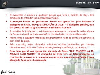• O evangelho é simples e qualquer pessoa que tem o Espírito de Deus tem
condições de entender sua mensagem principal.
• A principal função do gnosticismo dentro das igrejas era para deturpar o
evangelho de Cristo. “DO QUE EDIFICAÇÃO DE DEUS” - O evangelho genuíno, esse
sim produz na vida da igreja a benéfica edificação espiritual.
• A tentativa de implantar no cristianismo os elementos confusos da antiga aliança
de Deus com Israel, só trazia confusão e divisão dentro da comunidade cristã.
• Assim como a bagagem mitológica do gnosticismo, nada de bom acrescentava no
bem estar da igreja.
• Pelo contrário, estes chamados mistérios ocultos produzidos por mentes
diabólicas, mas trazem confusão e destruição do que edificação da de Deus.
• Nem tudo que há nas igrejas vem da parte de Deus. “QUE CONSISTE NA FÉ,
ASSIM O FAÇO AGORA” - O evangelho de Cristo tem um fator primordial no
crescimento de nossa fé, e na esperança que temos segundo nos promete a nova
aliança de Deus com a humanidade.
 