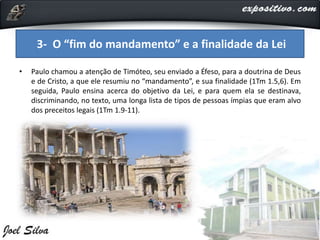 • Paulo chamou a atenção de Timóteo, seu enviado a Éfeso, para a doutrina de Deus
e de Cristo, a que ele resumiu no “mandamento”, e sua finalidade (1Tm 1.5,6). Em
seguida, Paulo ensina acerca do objetivo da Lei, e para quem ela se destinava,
discriminando, no texto, uma longa lista de tipos de pessoas ímpias que eram alvo
dos preceitos legais (1Tm 1.9-11).
3- O “fim do mandamento” e a finalidade da Lei
 