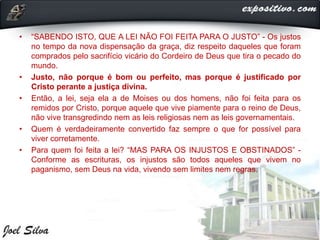 • “SABENDO ISTO, QUE A LEI NÃO FOI FEITA PARA O JUSTO” - Os justos
no tempo da nova dispensação da graça, diz respeito daqueles que foram
comprados pelo sacrifício vicário do Cordeiro de Deus que tira o pecado do
mundo.
• Justo, não porque é bom ou perfeito, mas porque é justificado por
Cristo perante a justiça divina.
• Então, a lei, seja ela a de Moises ou dos homens, não foi feita para os
remidos por Cristo, porque aquele que vive piamente para o reino de Deus,
não vive transgredindo nem as leis religiosas nem as leis governamentais.
• Quem é verdadeiramente convertido faz sempre o que for possível para
viver corretamente.
• Para quem foi feita a lei? “MAS PARA OS INJUSTOS E OBSTINADOS” -
Conforme as escrituras, os injustos são todos aqueles que vivem no
paganismo, sem Deus na vida, vivendo sem limites nem regras.
 