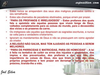 • Estes nunca se arrependem dos seus atos malignos praticados contra o
seu semelhante.
• Estes são chamados de pecadores obstinados, porque erram por prazer.
• “PARA OS PROFANOS E IRRELIGIOSOS” - Estes profanos dos quais
fala o apóstolo são aquelas pessoas que vivem longe de Deus,
voltados completamente para as coisas do mundo, para a devassidão
dos vícios e os prazeres da carne.
• Os irreligiosos são aqueles que desprezam as sagradas escrituras, e nunca
se volta para o verdadeiro cristianismo.
• Ignoram os mandamentos de Deus e não se preocupam em como agradar
ao criador.
• A RELIGIÃO NÃO SALVA, MAS TEM AJUDADO AS PESSOAS A SEREM
MELHORES.
• “PARA OS PARRICIDAS E MATRICIDAS, PARA OS HOMICIDAS” - A lei
é feita na tentativa de coibir os erros dos injustos e obstinados, dos
ímpios e dos prevaricados, dos profanos e dos que não dão
importância às coisas de Deus, dos que tiram a vida dos seus
próprios progenitores e tem prazer em derramar o sangue do seu
próximo, tirando-lhe a vida.
 