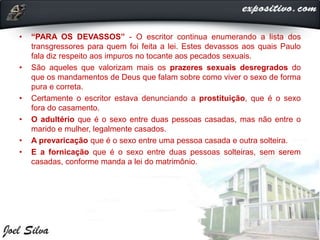 • “PARA OS DEVASSOS” - O escritor continua enumerando a lista dos
transgressores para quem foi feita a lei. Estes devassos aos quais Paulo
fala diz respeito aos impuros no tocante aos pecados sexuais.
• São aqueles que valorizam mais os prazeres sexuais desregrados do
que os mandamentos de Deus que falam sobre como viver o sexo de forma
pura e correta.
• Certamente o escritor estava denunciando a prostituição, que é o sexo
fora do casamento.
• O adultério que é o sexo entre duas pessoas casadas, mas não entre o
marido e mulher, legalmente casados.
• A prevaricação que é o sexo entre uma pessoa casada e outra solteira.
• E a fornicação que é o sexo entre duas pessoas solteiras, sem serem
casadas, conforme manda a lei do matrimônio.
 