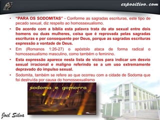 • “PARA OS SODOMITAS” - Conforme as sagradas escrituras, este tipo de
pecado sexual, diz respeito ao homossexualismo.
• De acordo com a bíblia esta palavra trata do ato sexual entre dois
homens ou duas mulheres, coisa que é reprovada pelas sagradas
escrituras e por consequente por Deus, porque as sagradas escrituras
expressão a vontade de Deus.
• Em (Romanos 1:26-27) o apóstolo ataca de forma radical o
homossexualismo masculino, como também o feminino.
• Esta expressão aparece nesta lista de vícios para indicar um desvio
sexual irracional e maligno referindo se a um uso extremamente
depravado do impulso sexual.
• Sodomita, também se refere ao que ocorreu com a cidade de Sodoma que
foi destruída por causa do homossexualismo
 