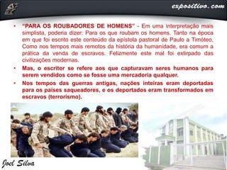 • “PARA OS ROUBADORES DE HOMENS” - Em uma interpretação mais
simplista, poderia dizer: Para os que roubam os homens. Tanto na época
em que foi escrito este conteúdo da epístola pastoral de Paulo a Timóteo,
Como nos tempos mais remotos da história da humanidade, era comum a
prática da venda de escravos. Felizmente este mal foi extirpado das
civilizações modernas.
• Mas, o escritor se refere aos que capturavam seres humanos para
serem vendidos como se fosse uma mercadoria qualquer.
• Nos tempos das guerras antigas, nações inteiras eram deportadas
para os países saqueadores, e os deportados eram transformados em
escravos (terrorismo).
 