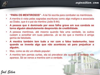 • “PARA OS MENTIROSOS” - A lei foi escrita para combater os mentirosos.
• A mentira é vista pelas sagradas escrituras como algo maligno e associada
ao Diabo, que é o pai da mentira (João 8:44).
• A pessoa que é dominada por essa falha grave em sua conduta se
torna alguém absolutamente desprovido de credibilidade.
• A pessoa mentirosa, até mesmo quando fala uma verdade, os outros
custam a acreditar em suas palavras. Já se diz que a mentira é amiga
gemia da falsidade.
• A mentira também tem tudo a ver com o falso testemunho, isso
quando se inventa algo que não aconteceu só para prejudicar a
alguém.
• Mas, como se diz um ditado popular:
• A mentira tem pernas curtas, ela só prevalece ate quando a verdade não
aparece. Só se vence a mentira com a verdade.
 