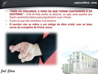 • “PARA OS PERJUROS, E PARA OS QUE FOREM CONTRÁRIOS À SÃ
DOUTRINA” - A lei foi feita contra os perjuros, ou seja, para aqueles que
fazem juramentos falsos para prejudicarem suas vítimas.
• E para os que são contrários a sã doutrina.
• O escritor não se refere a um código de ética cristã, mas as boas
novas do evangelho de Cristo Jesus.
 