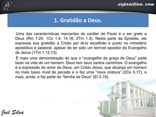 Uma das características marcantes do caráter de Paulo é o ser grato a
Deus (Rm 7.25; 1Co 1.4; 14.18; 2Tm 1.3). Nesta parte da Epístola, ele
expressa sua gratidão a Cristo por tê-lo escolhido e posto no ministério
apostólico e pastoral, apesar de ter sido um terrível opositor do Evangelho
de Jesus (1Tm 1.12,13).
É mais uma demonstração do que o “evangelho da graça de Deus” pode
fazer na vida de um homem. Deus tem seus santos caminhos. O evangelho
é a expressão do amor de Deus, em Cristo Jesus, que alcança um homem
no mais baixo nível de pecado e o faz uma “nova criatura” (2Co 5.17), e
mais, ainda, o faz parte da “família de Deus” (Ef 2.19).
1. Gratidão a Deus.
 