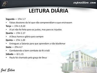 LEITURA DIÁRIA
Segunda — 1Tm 1.7
• Falsos doutores da lei que não compreendiam o que ensinavam
Terça — 1Tm 1.9,10
• A Lei não foi feita para os justos, mas para os injustos
Quarta — 1Tm 1.17
• A Deus honra e glória para sempre
Quinta — 1Tm 1.20
• Entregues a Satanás para que aprendam a não blasfemar
Sexta — 2Tm 4.7
• Combatendo o bom combate da fé cristã
Sábado — Gl 1.15
• Paulo foi chamado pela graça de Deus
 