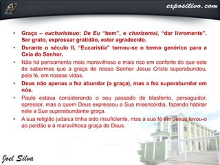 • Graça – eucharisteuo; De Eu “bem”, e charizomai, “dar livremente”.
Ser grato, expressar gratidão, estar agradecido.
• Durante o século II, “Eucaristia” tornou-se o termo genérico para a
Ceia do Senhor.
• Não há pensamento mais maravilhoso e mais rico em conforto do que este
de sabermos que a graça de nosso Senhor Jesus Cristo superabundou,
pela fé, em nossas vidas.
• Deus não apenas a fez abundar (a graça), mas a fez superabundar em
nós.
• Paulo estava considerando o seu passado de blasfemo, perseguidor,
opressor, mas a quem Deus expressou a Sua misericórdia, fazendo habitar
nele a Sua superabundante graça.
• A sua religião judaica tinha sido insuficiente, mas a sua fé em Jesus levou-o
ao perdão e à maravilhosa graça de Deus.
 