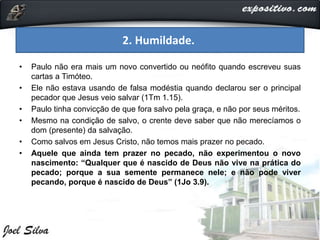 • Paulo não era mais um novo convertido ou neófito quando escreveu suas
cartas a Timóteo.
• Ele não estava usando de falsa modéstia quando declarou ser o principal
pecador que Jesus veio salvar (1Tm 1.15).
• Paulo tinha convicção de que fora salvo pela graça, e não por seus méritos.
• Mesmo na condição de salvo, o crente deve saber que não merecíamos o
dom (presente) da salvação.
• Como salvos em Jesus Cristo, não temos mais prazer no pecado.
• Aquele que ainda tem prazer no pecado, não experimentou o novo
nascimento: “Qualquer que é nascido de Deus não vive na prática do
pecado; porque a sua semente permanece nele; e não pode viver
pecando, porque é nascido de Deus” (1Jo 3.9).
2. Humildade.
 